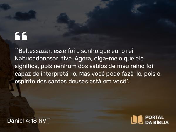 Daniel 4:18 NVT - “‘Beltessazar, esse foi o sonho que eu, o rei Nabucodonosor, tive. Agora, diga-me o que ele significa, pois nenhum dos sábios de meu reino foi capaz de interpretá-lo. Mas você pode fazê-lo, pois o espírito dos santos deuses está em você’.”