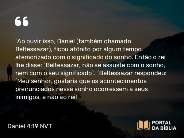 Daniel 4:19 NVT - “Ao ouvir isso, Daniel (também chamado Beltessazar), ficou atônito por algum tempo, atemorizado com o significado do sonho. Então o rei lhe disse: ‘Beltessazar, não se assuste com o sonho, nem com o seu significado’. “Beltessazar respondeu: ‘Meu senhor, gostaria que os acontecimentos prenunciados nesse sonho ocorressem a seus inimigos, e não ao rei!