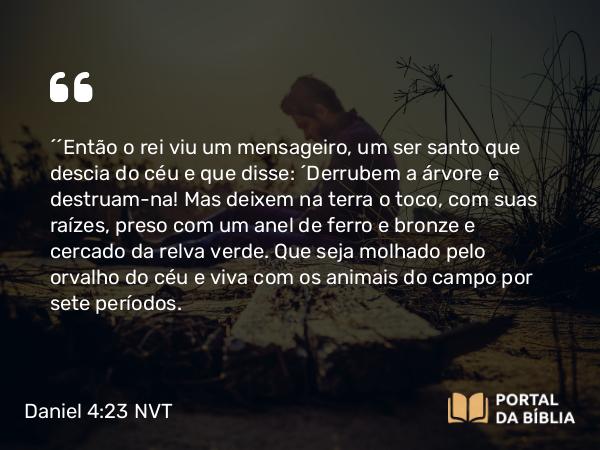 Daniel 4:23 NVT - “‘Então o rei viu um mensageiro, um ser santo que descia do céu e que disse: ‘Derrubem a árvore e destruam-na! Mas deixem na terra o toco, com suas raízes, preso com um anel de ferro e bronze e cercado da relva verde. Que seja molhado pelo orvalho do céu e viva com os animais do campo por sete períodos’.