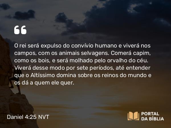 Daniel 4:25 NVT - O rei será expulso do convívio humano e viverá nos campos, com os animais selvagens. Comerá capim, como os bois, e será molhado pelo orvalho do céu. Viverá desse modo por sete períodos, até entender que o Altíssimo domina sobre os reinos do mundo e os dá a quem ele quer.