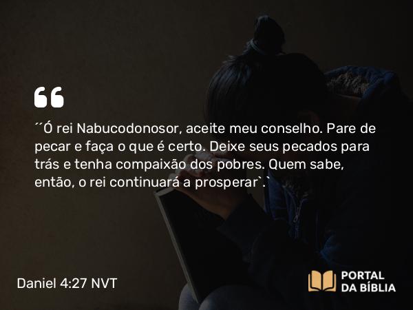 Daniel 4:27 NVT - “‘Ó rei Nabucodonosor, aceite meu conselho. Pare de pecar e faça o que é certo. Deixe seus pecados para trás e tenha compaixão dos pobres. Quem sabe, então, o rei continuará a prosperar’.”