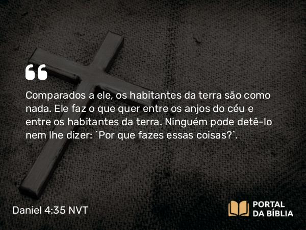 Daniel 4:35-36 NVT - Comparados a ele, os habitantes da terra são como nada. Ele faz o que quer entre os anjos do céu e entre os habitantes da terra. Ninguém pode detê-lo nem lhe dizer: ‘Por que fazes essas coisas?’.