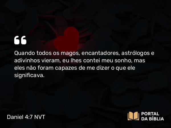 Daniel 4:7 NVT - Quando todos os magos, encantadores, astrólogos e adivinhos vieram, eu lhes contei meu sonho, mas eles não foram capazes de me dizer o que ele significava.