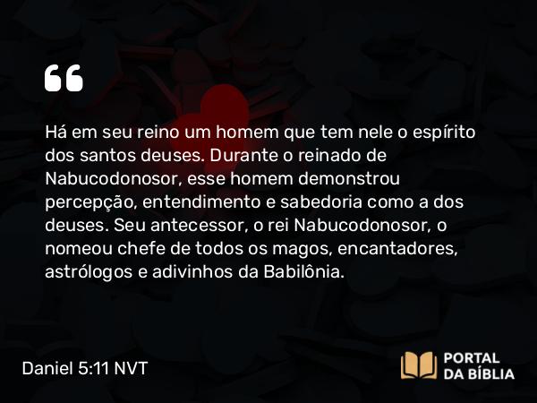 Daniel 5:11 NVT - Há em seu reino um homem que tem nele o espírito dos santos deuses. Durante o reinado de Nabucodonosor, esse homem demonstrou percepção, entendimento e sabedoria como a dos deuses. Seu antecessor, o rei Nabucodonosor, o nomeou chefe de todos os magos, encantadores, astrólogos e adivinhos da Babilônia.