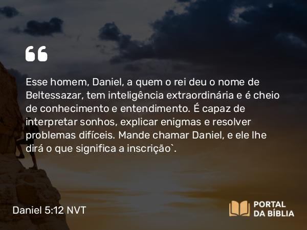 Daniel 5:12 NVT - Esse homem, Daniel, a quem o rei deu o nome de Beltessazar, tem inteligência extraordinária e é cheio de conhecimento e entendimento. É capaz de interpretar sonhos, explicar enigmas e resolver problemas difíceis. Mande chamar Daniel, e ele lhe dirá o que significa a inscrição”.