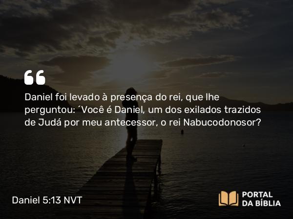 Daniel 5:13 NVT - Daniel foi levado à presença do rei, que lhe perguntou: “Você é Daniel, um dos exilados trazidos de Judá por meu antecessor, o rei Nabucodonosor?