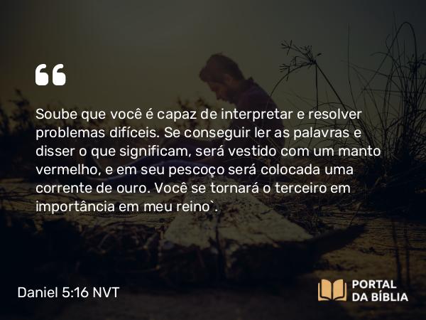 Daniel 5:16 NVT - Soube que você é capaz de interpretar e resolver problemas difíceis. Se conseguir ler as palavras e disser o que significam, será vestido com um manto vermelho, e em seu pescoço será colocada uma corrente de ouro. Você se tornará o terceiro em importância em meu reino”.