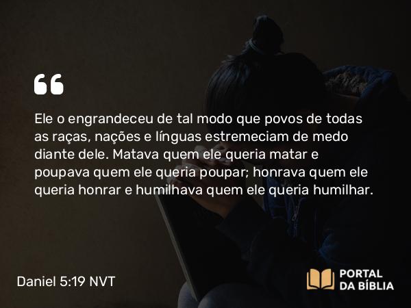 Daniel 5:19 NVT - Ele o engrandeceu de tal modo que povos de todas as raças, nações e línguas estremeciam de medo diante dele. Matava quem ele queria matar e poupava quem ele queria poupar; honrava quem ele queria honrar e humilhava quem ele queria humilhar.