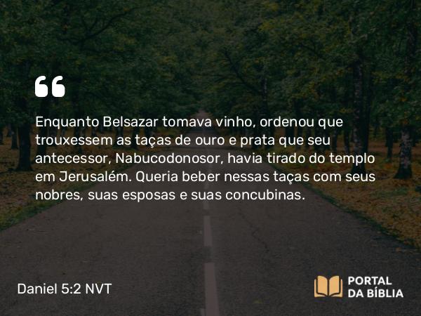 Daniel 5:2-3 NVT - Enquanto Belsazar tomava vinho, ordenou que trouxessem as taças de ouro e prata que seu antecessor, Nabucodonosor, havia tirado do templo em Jerusalém. Queria beber nessas taças com seus nobres, suas esposas e suas concubinas.