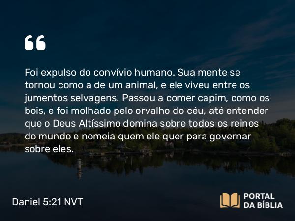 Daniel 5:21 NVT - Foi expulso do convívio humano. Sua mente se tornou como a de um animal, e ele viveu entre os jumentos selvagens. Passou a comer capim, como os bois, e foi molhado pelo orvalho do céu, até entender que o Deus Altíssimo domina sobre todos os reinos do mundo e nomeia quem ele quer para governar sobre eles.