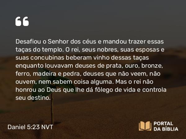 Daniel 5:23 NVT - Desafiou o Senhor dos céus e mandou trazer essas taças do templo. O rei, seus nobres, suas esposas e suas concubinas beberam vinho dessas taças enquanto louvavam deuses de prata, ouro, bronze, ferro, madeira e pedra, deuses que não veem, não ouvem, nem sabem coisa alguma. Mas o rei não honrou ao Deus que lhe dá fôlego de vida e controla seu destino.