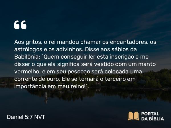 Daniel 5:7-8 NVT - Aos gritos, o rei mandou chamar os encantadores, os astrólogos e os adivinhos. Disse aos sábios da Babilônia: “Quem conseguir ler esta inscrição e me disser o que ela significa será vestido com um manto vermelho, e em seu pescoço será colocada uma corrente de ouro. Ele se tornará o terceiro em importância em meu reino!”.