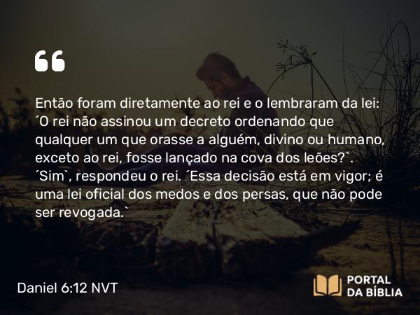 Daniel 6:12 NVT - Então foram diretamente ao rei e o lembraram da lei: “O rei não assinou um decreto ordenando que qualquer um que orasse a alguém, divino ou humano, exceto ao rei, fosse lançado na cova dos leões?”. “Sim”, respondeu o rei. “Essa decisão está em vigor; é uma lei oficial dos medos e dos persas, que não pode ser revogada.”