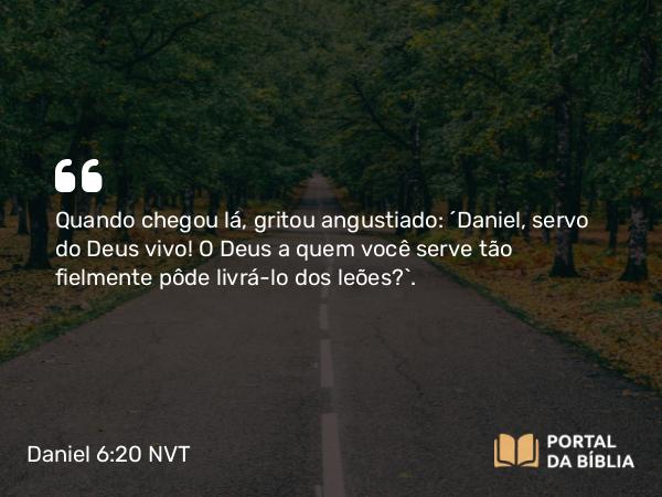 Daniel 6:20 NVT - Quando chegou lá, gritou angustiado: “Daniel, servo do Deus vivo! O Deus a quem você serve tão fielmente pôde livrá-lo dos leões?”.