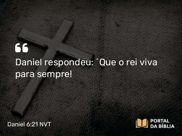 Daniel 6:21 NVT - Daniel respondeu: “Que o rei viva para sempre!