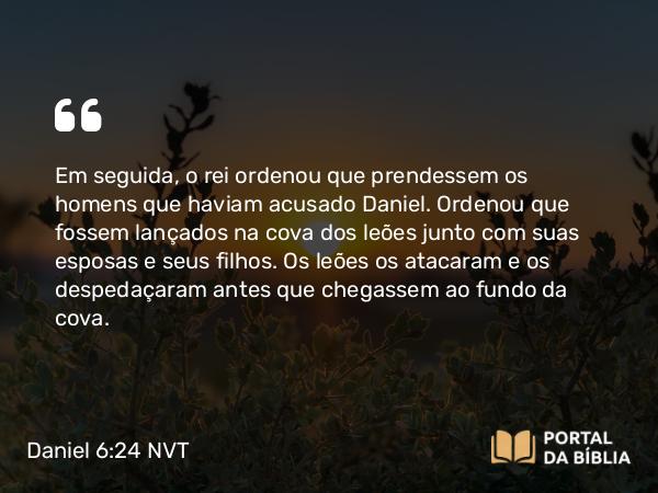 Daniel 6:24 NVT - Em seguida, o rei ordenou que prendessem os homens que haviam acusado Daniel. Ordenou que fossem lançados na cova dos leões junto com suas esposas e seus filhos. Os leões os atacaram e os despedaçaram antes que chegassem ao fundo da cova.