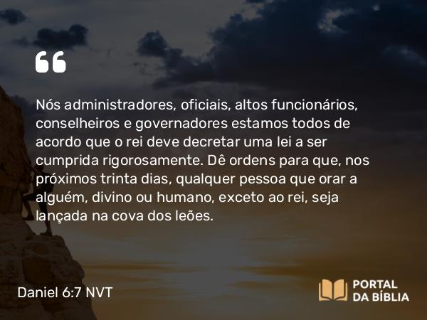 Daniel 6:7 NVT - Nós administradores, oficiais, altos funcionários, conselheiros e governadores estamos todos de acordo que o rei deve decretar uma lei a ser cumprida rigorosamente. Dê ordens para que, nos próximos trinta dias, qualquer pessoa que orar a alguém, divino ou humano, exceto ao rei, seja lançada na cova dos leões.