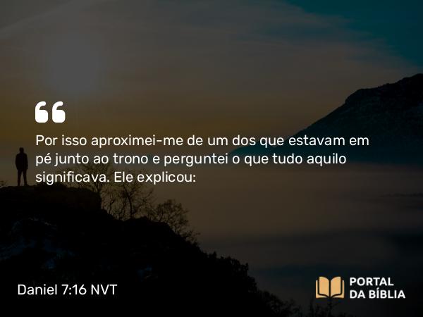 Daniel 7:16 NVT - Por isso aproximei-me de um dos que estavam em pé junto ao trono e perguntei o que tudo aquilo significava. Ele explicou: