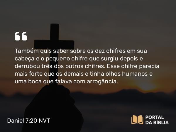 Daniel 7:20 NVT - Também quis saber sobre os dez chifres em sua cabeça e o pequeno chifre que surgiu depois e derrubou três dos outros chifres. Esse chifre parecia mais forte que os demais e tinha olhos humanos e uma boca que falava com arrogância.