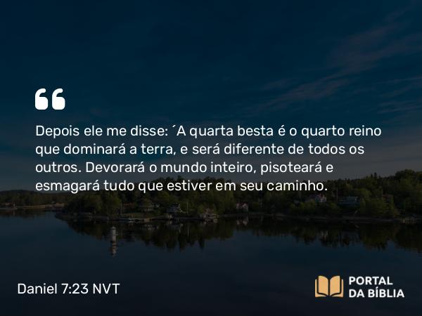 Daniel 7:23 NVT - Depois ele me disse: “A quarta besta é o quarto reino que dominará a terra, e será diferente de todos os outros. Devorará o mundo inteiro, pisoteará e esmagará tudo que estiver em seu caminho.