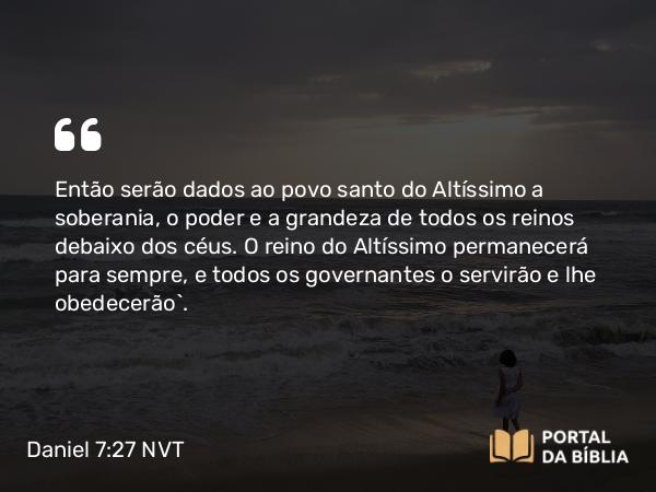 Daniel 7:27 NVT - Então serão dados ao povo santo do Altíssimo a soberania, o poder e a grandeza de todos os reinos debaixo dos céus. O reino do Altíssimo permanecerá para sempre, e todos os governantes o servirão e lhe obedecerão”.