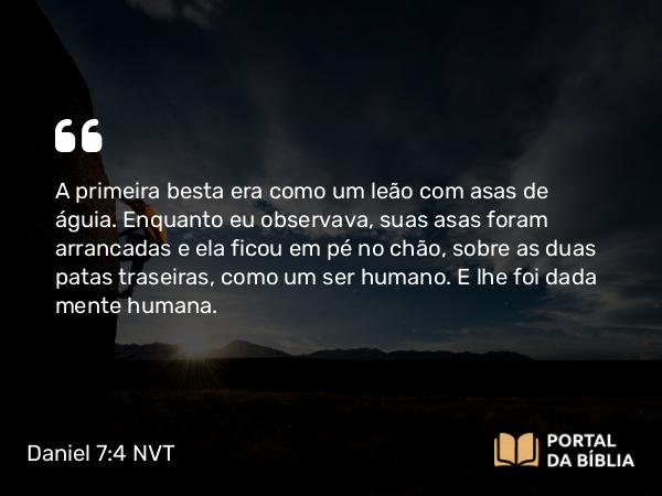 Daniel 7:4-6 NVT - A primeira besta era como um leão com asas de águia. Enquanto eu observava, suas asas foram arrancadas e ela ficou em pé no chão, sobre as duas patas traseiras, como um ser humano. E lhe foi dada mente humana.