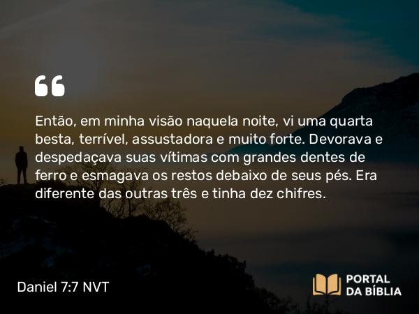 Daniel 7:7 NVT - Então, em minha visão naquela noite, vi uma quarta besta, terrível, assustadora e muito forte. Devorava e despedaçava suas vítimas com grandes dentes de ferro e esmagava os restos debaixo de seus pés. Era diferente das outras três e tinha dez chifres.