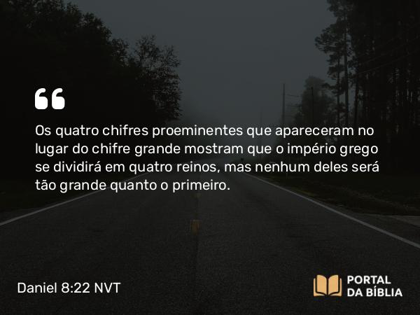 Daniel 8:22 NVT - Os quatro chifres proeminentes que apareceram no lugar do chifre grande mostram que o império grego se dividirá em quatro reinos, mas nenhum deles será tão grande quanto o primeiro.