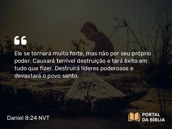 Daniel 8:24-25 NVT - Ele se tornará muito forte, mas não por seu próprio poder. Causará terrível destruição e terá êxito em tudo que fizer. Destruirá líderes poderosos e devastará o povo santo.