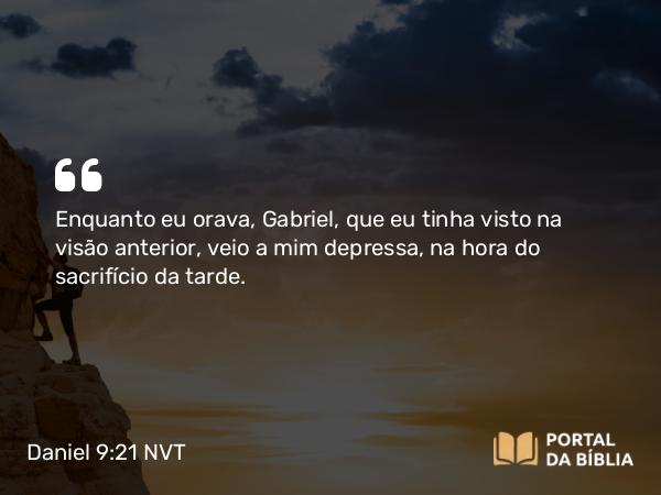 Daniel 9:21 NVT - Enquanto eu orava, Gabriel, que eu tinha visto na visão anterior, veio a mim depressa, na hora do sacrifício da tarde.