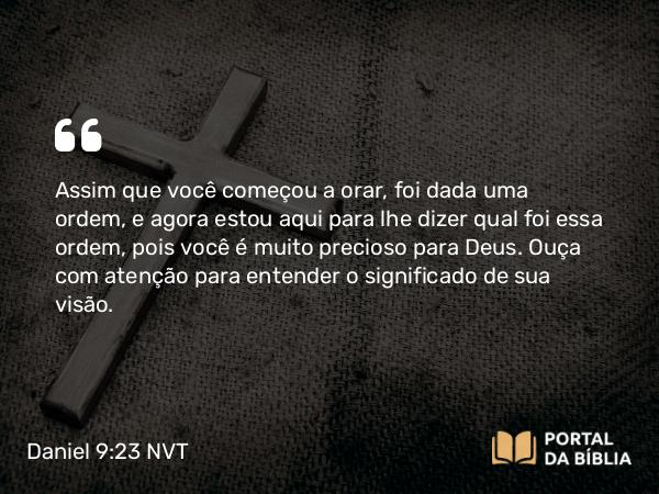 Daniel 9:23 NVT - Assim que você começou a orar, foi dada uma ordem, e agora estou aqui para lhe dizer qual foi essa ordem, pois você é muito precioso para Deus. Ouça com atenção para entender o significado de sua visão.