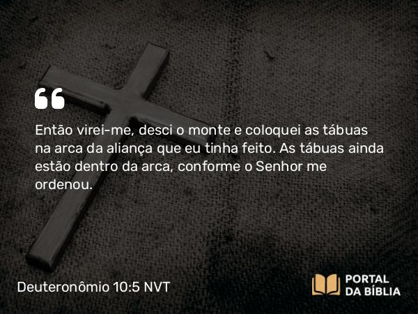 Deuteronômio 10:5 NVT - Então virei-me, desci o monte e coloquei as tábuas na arca da aliança que eu tinha feito. As tábuas ainda estão dentro da arca, conforme o SENHOR me ordenou.