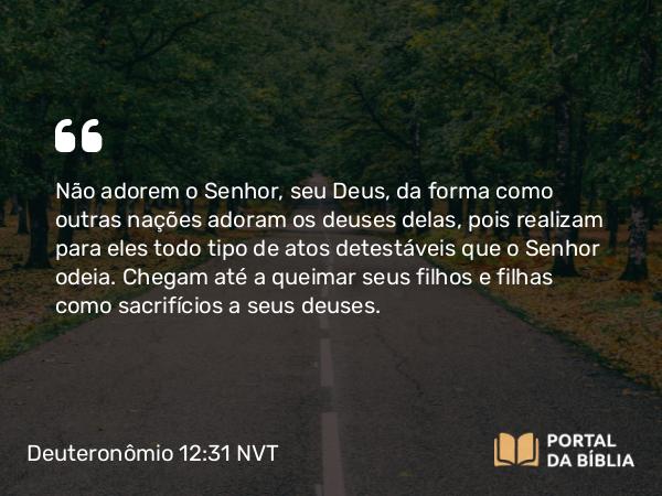 Deuteronômio 12:31 NVT - Não adorem o SENHOR, seu Deus, da forma como outras nações adoram os deuses delas, pois realizam para eles todo tipo de atos detestáveis que o SENHOR odeia. Chegam até a queimar seus filhos e filhas como sacri­fícios a seus deuses.