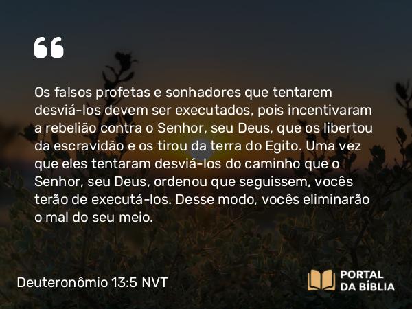 Deuteronômio 13:5 NVT - Os falsos profetas e sonhadores que tentarem desviá-los devem ser executados, pois incentivaram a rebelião contra o SENHOR, seu Deus, que os libertou da escravidão e os tirou da terra do Egito. Uma vez que eles tentaram desviá-los do caminho que o SENHOR, seu Deus, ordenou que seguissem, vocês terão de executá-los. Desse modo, vocês eliminarão o mal do seu meio.