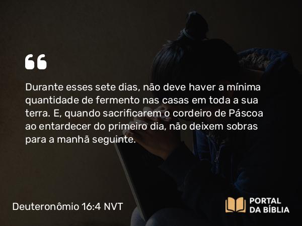 Deuteronômio 16:4 NVT - Durante esses sete dias, não deve haver a mínima quantidade de fermento nas casas em toda a sua terra. E, quando sacrificarem o cordeiro de Páscoa ao entardecer do primeiro dia, não deixem sobras para a manhã seguinte.