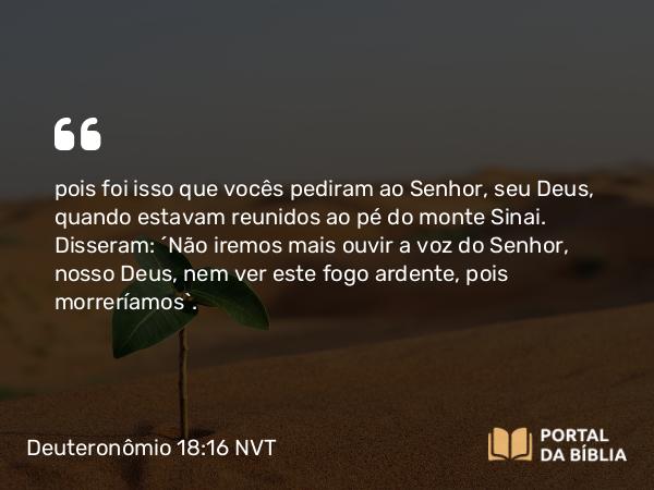 Deuteronômio 18:16 NVT - pois foi isso que vocês pediram ao SENHOR, seu Deus, quando estavam reunidos ao pé do monte Sinai. Disseram: ‘Não iremos mais ouvir a voz do SENHOR, nosso Deus, nem ver este fogo ardente, pois morreríamos’.