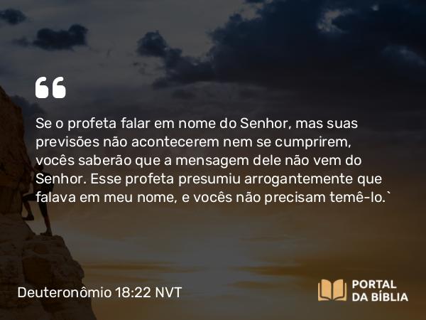 Deuteronômio 18:22 NVT - Se o profeta falar em nome do SENHOR, mas suas previsões não acontecerem nem se cumprirem, vocês saberão que a mensagem dele não vem do SENHOR. Esse profeta presumiu arrogantemente que falava em meu nome, e vocês não precisam temê-lo.”