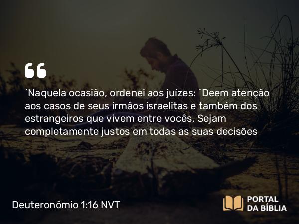 Deuteronômio 1:16 NVT - “Naquela ocasião, ordenei aos juízes: ‘Deem atenção aos casos de seus irmãos israelitas e também dos estrangeiros que vivem entre vocês. Sejam completamente justos em todas as suas decisões