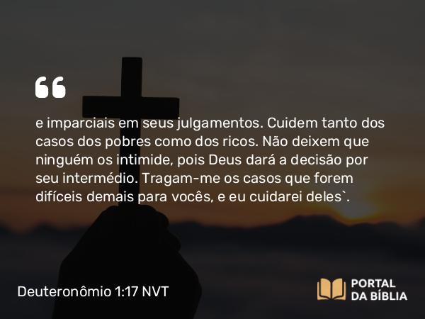 Deuteronômio 1:17 NVT - e imparciais em seus julgamentos. Cuidem tanto dos casos dos pobres como dos ricos. Não deixem que ninguém os intimide, pois Deus dará a decisão por seu intermédio. Tragam-me os casos que forem difíceis demais para vocês, e eu cuidarei deles’.