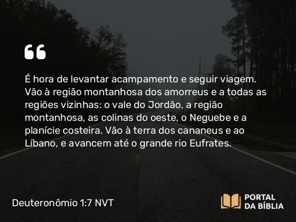 Deuteronômio 1:7 NVT - É hora de levantar acampamento e seguir viagem. Vão à região montanhosa dos amorreus e a todas as regiões vizinhas: o vale do Jordão, a região montanhosa, as colinas do oeste, o Neguebe e a planície costeira. Vão à terra dos cananeus e ao Líbano, e avancem até o grande rio Eufrates.