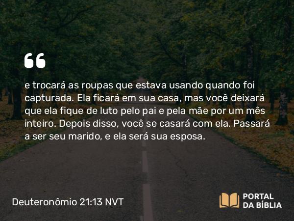 Deuteronômio 21:13 NVT - e trocará as roupas que estava usando quando foi capturada. Ela ficará em sua casa, mas você deixará que ela fique de luto pelo pai e pela mãe por um mês inteiro. Depois disso, você se casará com ela. Passará a ser seu marido, e ela será sua esposa.