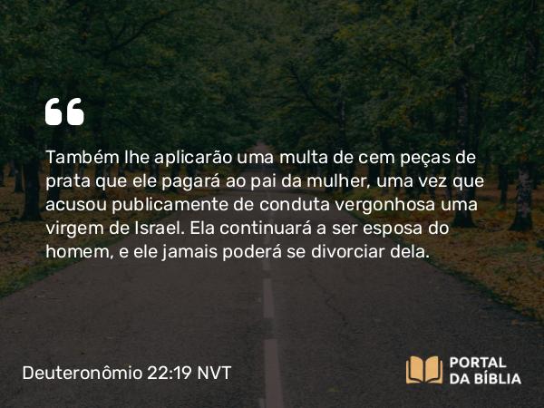 Deuteronômio 22:19 NVT - Também lhe aplicarão uma multa de cem peças de prata que ele pagará ao pai da mulher, uma vez que acusou publicamente de conduta vergonhosa uma virgem de Israel. Ela continuará a ser esposa do homem, e ele jamais poderá se divorciar dela.