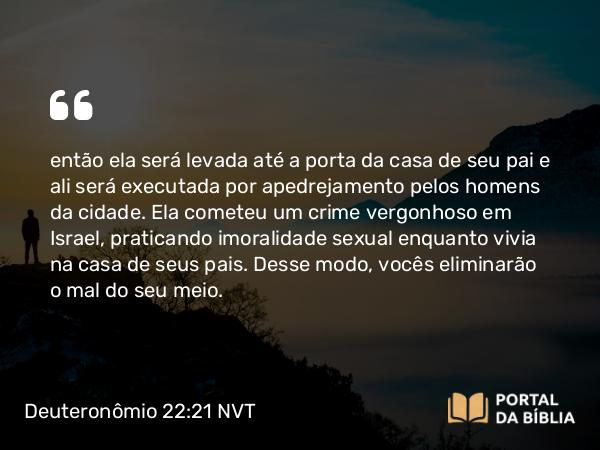 Deuteronômio 22:21 NVT - então ela será levada até a porta da casa de seu pai e ali será executada por apedrejamento pelos homens da cidade. Ela cometeu um crime vergonhoso em Israel, praticando imoralidade sexual enquanto vivia na casa de seus pais. Desse modo, vocês eliminarão o mal do seu meio.