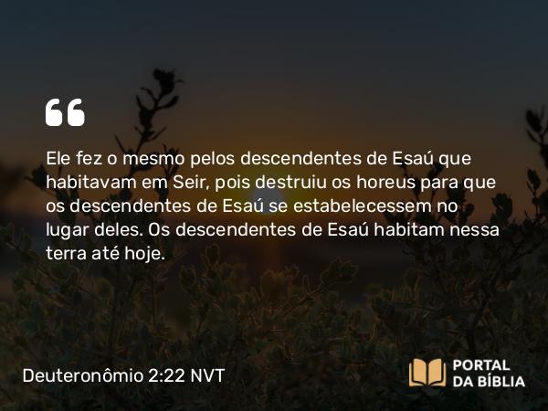 Deuteronômio 2:22 NVT - Ele fez o mesmo pelos descendentes de Esaú que habitavam em Seir, pois destruiu os horeus para que os descendentes de Esaú se estabelecessem no lugar deles. Os descendentes de Esaú habitam nessa terra até hoje.