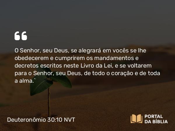 Deuteronômio 30:10 NVT - O SENHOR, seu Deus, se alegrará em vocês se lhe obedecerem e cumprirem os mandamentos e decretos escritos neste Livro da Lei, e se voltarem para o SENHOR, seu Deus, de todo o coração e de toda a alma.”