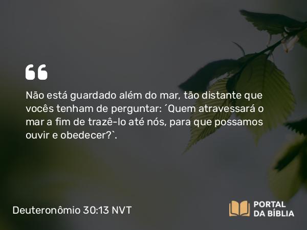 Deuteronômio 30:13 NVT - Não está guardado além do mar, tão distante que vocês tenham de perguntar: ‘Quem atravessará o mar a fim de trazê-la até nós, para que possamos ouvir e obedecer?’.