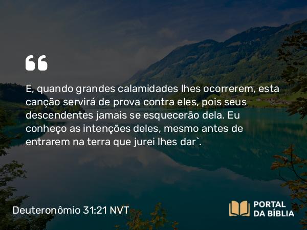 Deuteronômio 31:21 NVT - E, quando grandes calamidades lhes ocorrerem, esta canção servirá de prova contra eles, pois seus descendentes jamais se esquecerão dela. Eu conheço as intenções deles, mesmo antes de entrarem na terra que jurei lhes dar”.