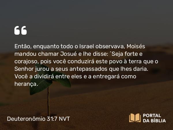 Deuteronômio 31:7 NVT - Então, enquanto todo o Israel observava, Moisés mandou chamar Josué e lhe disse: “Seja forte e corajoso, pois você conduzirá este povo à terra que o SENHOR jurou a seus antepassados que lhes daria. Você a dividirá entre eles e a entregará como herança.