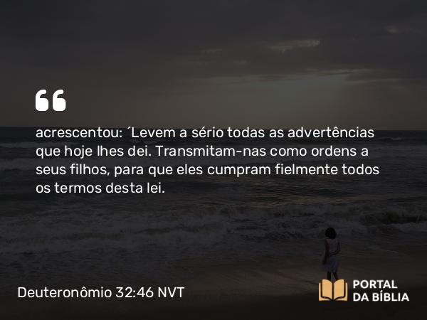 Deuteronômio 32:46 NVT - acrescentou: “Levem a sério todas as advertências que hoje lhes dei. Transmitam-nas como ordens a seus filhos, para que eles cumpram fielmente todos os termos desta lei.