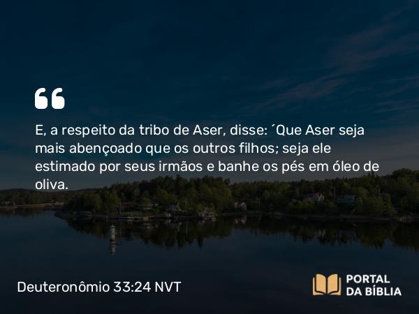 Deuteronômio 33:24 NVT - E, a respeito da tribo de Aser, disse: “Que Aser seja mais abençoado que os outros filhos; seja ele estimado por seus irmãos e banhe os pés em óleo de oliva.